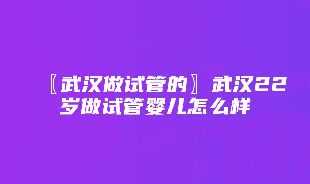 〖武汉做试管的〗武汉22岁做试管婴儿怎么样