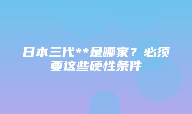 日本三代**是哪家？必须要这些硬性条件