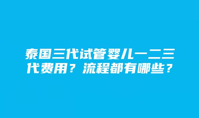 泰国三代试管婴儿一二三代费用？流程都有哪些？