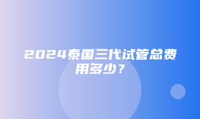 2024泰国三代试管总费用多少？