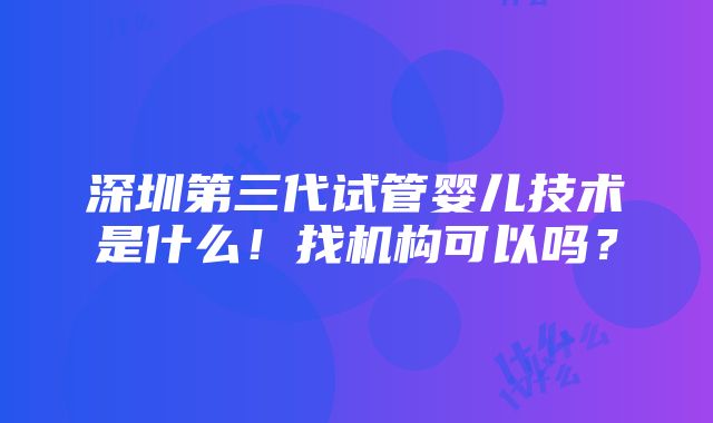 深圳第三代试管婴儿技术是什么！找机构可以吗？