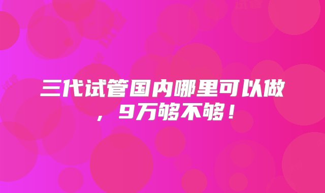 三代试管国内哪里可以做，9万够不够！