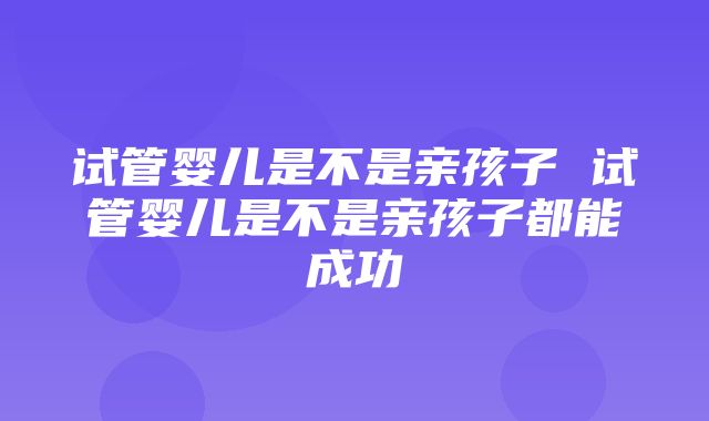 试管婴儿是不是亲孩子 试管婴儿是不是亲孩子都能成功