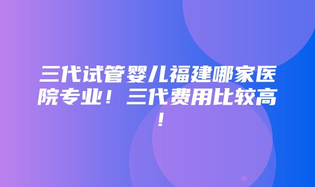 三代试管婴儿福建哪家医院专业！三代费用比较高！