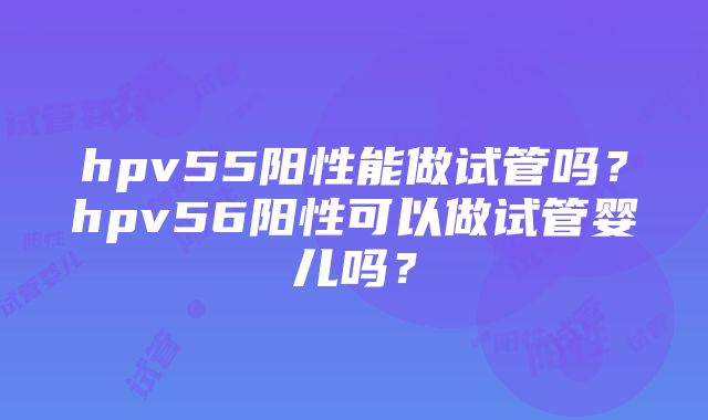 hpv55阳性能做试管吗？hpv56阳性可以做试管婴儿吗？