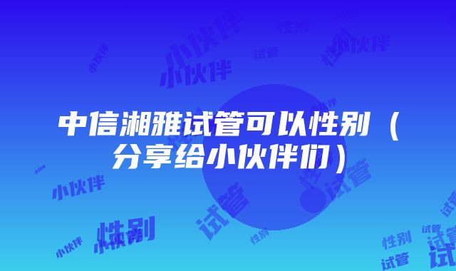 中信湘雅试管可以性别（分享给小伙伴们）