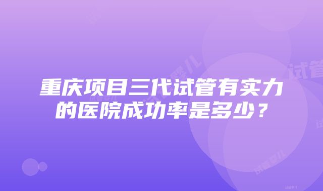 重庆项目三代试管有实力的医院成功率是多少？