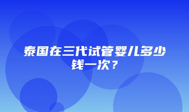 泰国在三代试管婴儿多少钱一次？