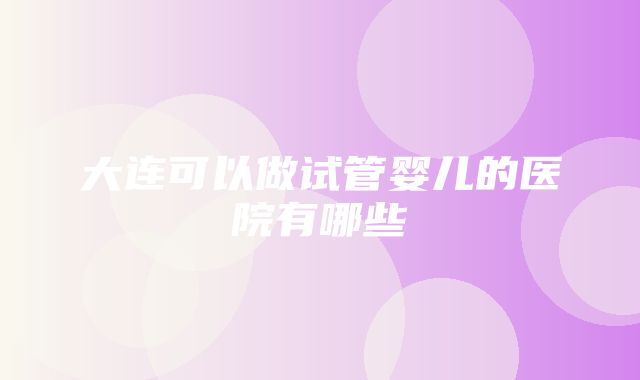 大连可以做试管婴儿的医院有哪些