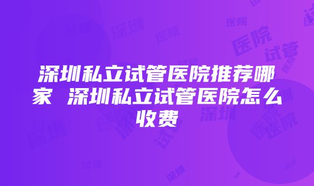 深圳私立试管医院推荐哪家 深圳私立试管医院怎么收费