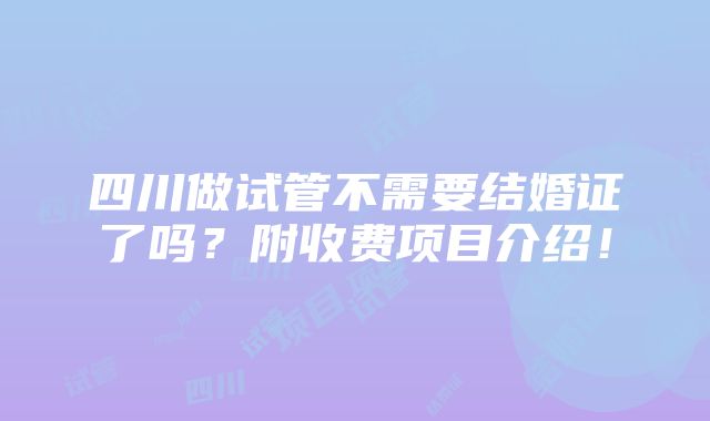 四川做试管不需要结婚证了吗？附收费项目介绍！