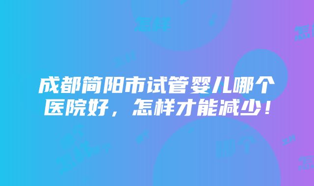 成都简阳市试管婴儿哪个医院好，怎样才能减少！