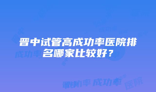 晋中试管高成功率医院排名哪家比较好？