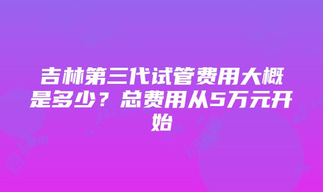 吉林第三代试管费用大概是多少？总费用从5万元开始