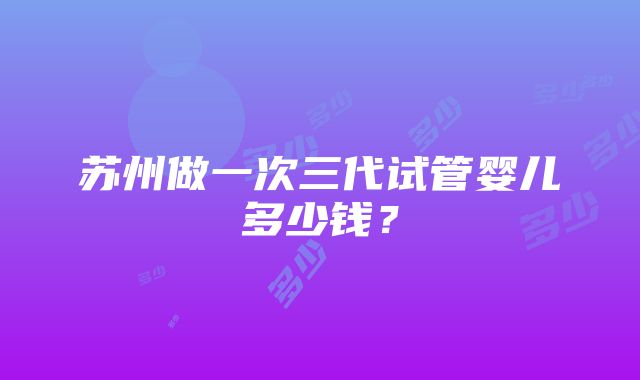 苏州做一次三代试管婴儿多少钱？