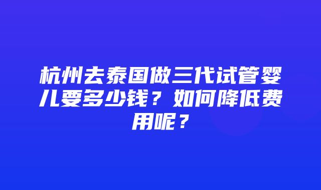 杭州去泰国做三代试管婴儿要多少钱？如何降低费用呢？