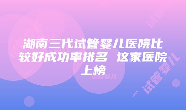 湖南三代试管婴儿医院比较好成功率排名 这家医院上榜