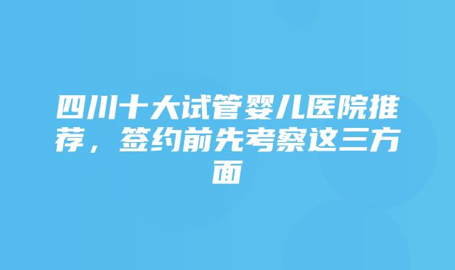 四川十大试管婴儿医院推荐，签约前先考察这三方面