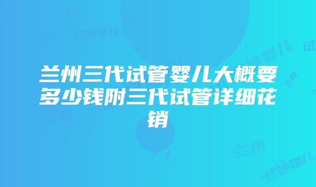 兰州三代试管婴儿大概要多少钱附三代试管详细花销