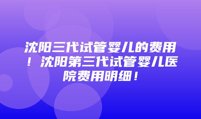 沈阳三代试管婴儿的费用！沈阳第三代试管婴儿医院费用明细！