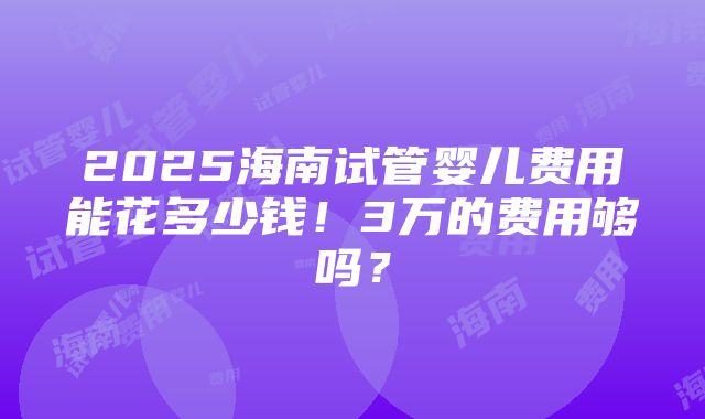 2025海南试管婴儿费用能花多少钱！3万的费用够吗？