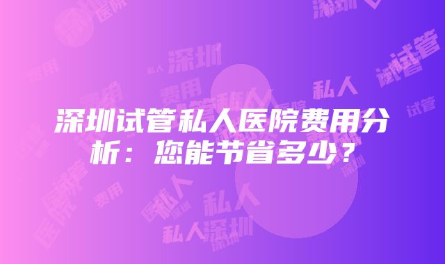 深圳试管私人医院费用分析：您能节省多少？