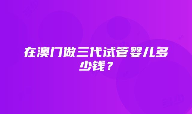 在澳门做三代试管婴儿多少钱？