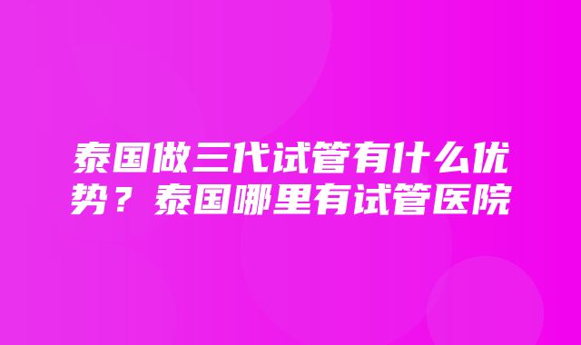 泰国做三代试管有什么优势？泰国哪里有试管医院