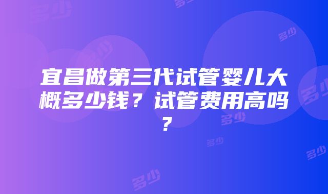 宜昌做第三代试管婴儿大概多少钱？试管费用高吗？