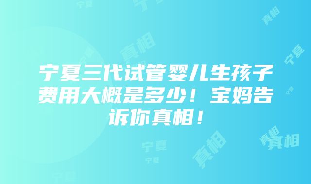 宁夏三代试管婴儿生孩子费用大概是多少！宝妈告诉你真相！