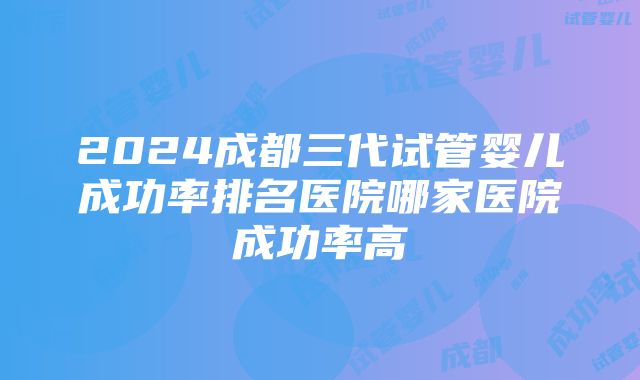 2024成都三代试管婴儿成功率排名医院哪家医院成功率高