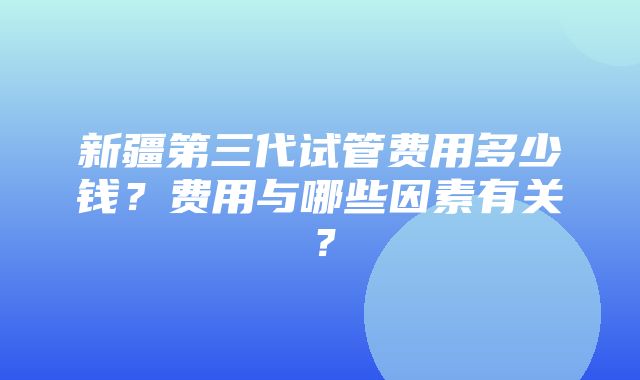 新疆第三代试管费用多少钱？费用与哪些因素有关？