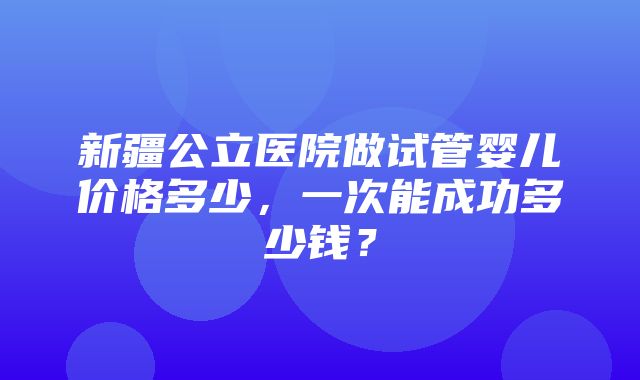 新疆公立医院做试管婴儿价格多少，一次能成功多少钱？