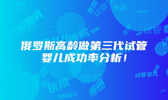 俄罗斯高龄做第三代试管婴儿成功率分析！