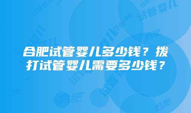 合肥试管婴儿多少钱？拨打试管婴儿需要多少钱？