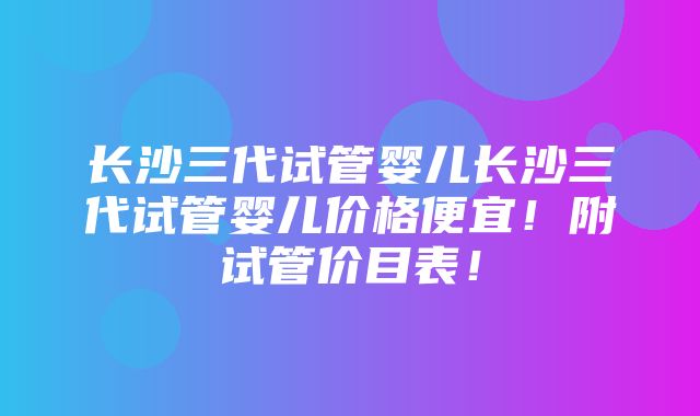 长沙三代试管婴儿长沙三代试管婴儿价格便宜！附试管价目表！