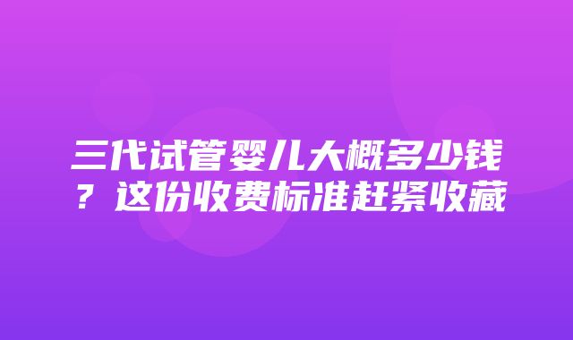 三代试管婴儿大概多少钱？这份收费标准赶紧收藏