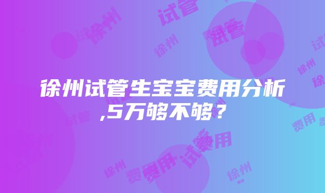 徐州试管生宝宝费用分析,5万够不够？