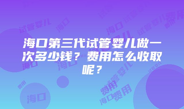 海口第三代试管婴儿做一次多少钱？费用怎么收取呢？