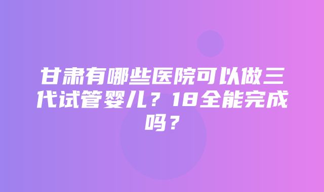 甘肃有哪些医院可以做三代试管婴儿？18全能完成吗？