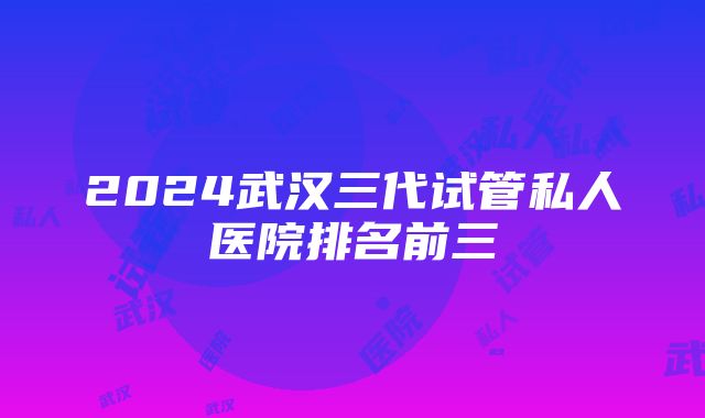 2024武汉三代试管私人医院排名前三