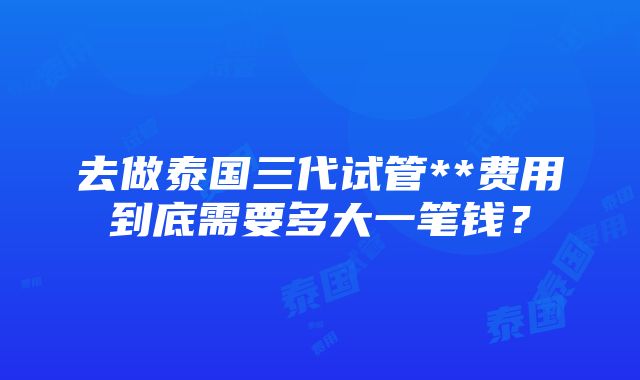 去做泰国三代试管**费用到底需要多大一笔钱？