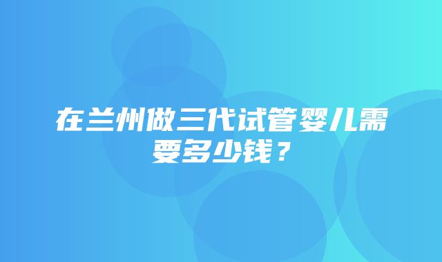 在兰州做三代试管婴儿需要多少钱？