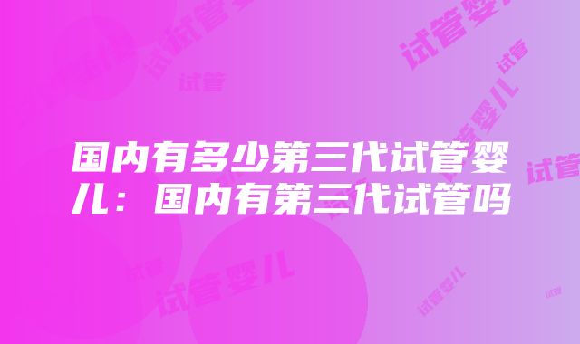 国内有多少第三代试管婴儿：国内有第三代试管吗