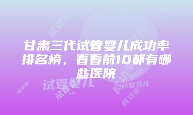 甘肃三代试管婴儿成功率排名榜，看看前10都有哪些医院