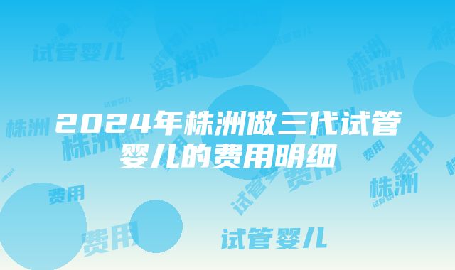 2024年株洲做三代试管婴儿的费用明细