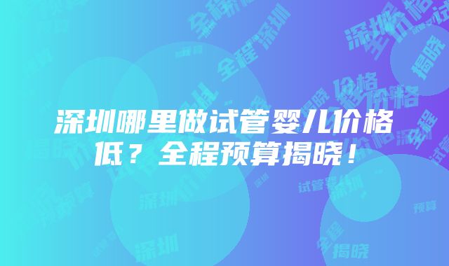 深圳哪里做试管婴儿价格低？全程预算揭晓！