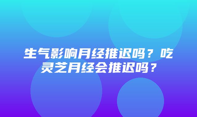 生气影响月经推迟吗？吃灵芝月经会推迟吗？