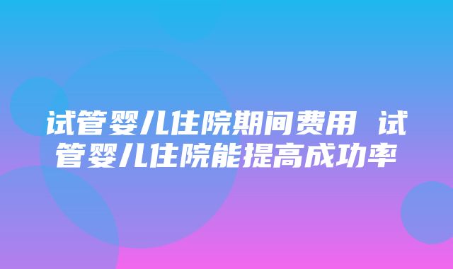 试管婴儿住院期间费用 试管婴儿住院能提高成功率