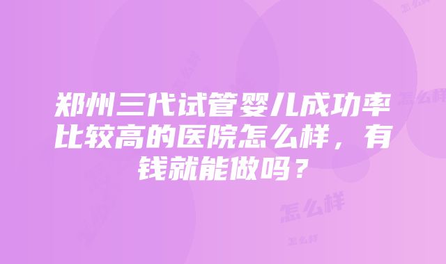 郑州三代试管婴儿成功率比较高的医院怎么样，有钱就能做吗？